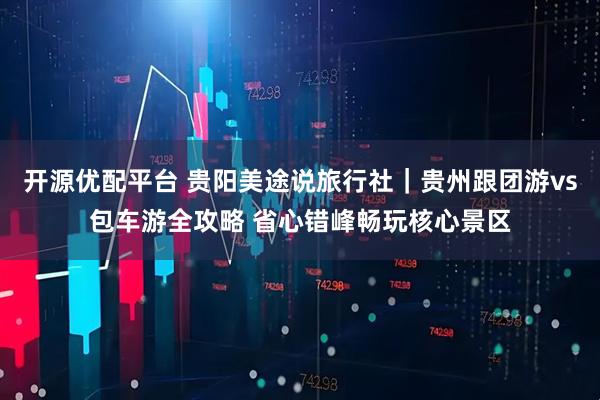 开源优配平台 贵阳美途说旅行社｜贵州跟团游vs包车游全攻略 省心错峰畅玩核心景区