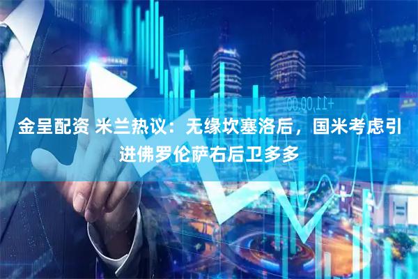 金呈配资 米兰热议：无缘坎塞洛后，国米考虑引进佛罗伦萨右后卫多多