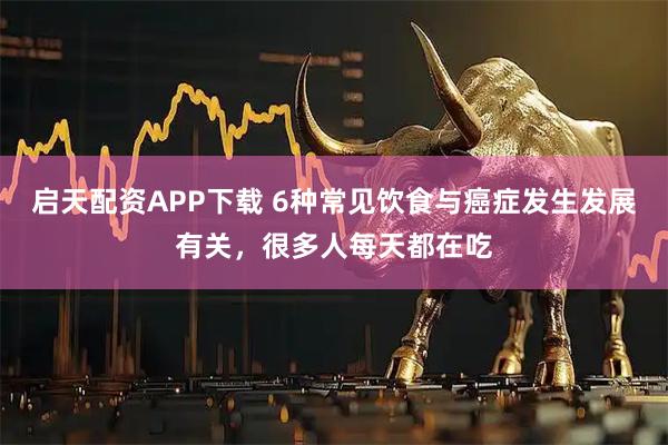启天配资APP下载 6种常见饮食与癌症发生发展有关，很多人每天都在吃