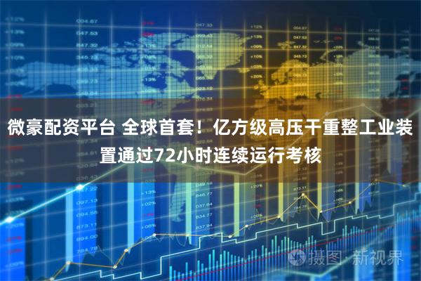 微豪配资平台 全球首套！亿方级高压干重整工业装置通过72小时连续运行考核