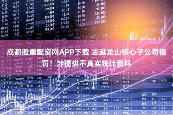 成都股票配资网APP下载 古越龙山核心子公司被罚！涉提供不真实统计资料