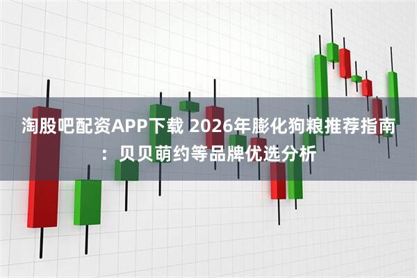 淘股吧配资APP下载 2026年膨化狗粮推荐指南：贝贝萌约等品牌优选分析