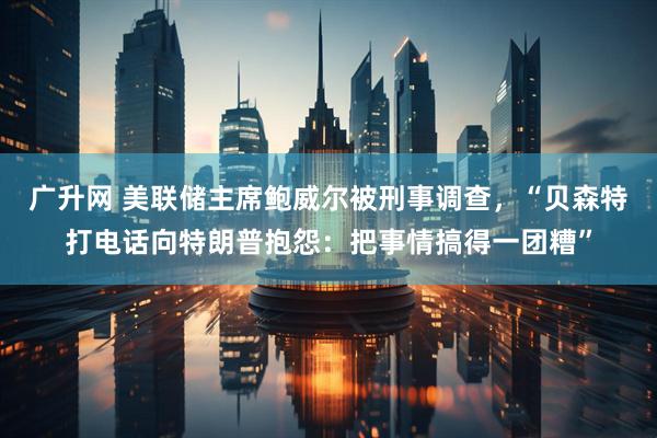 广升网 美联储主席鲍威尔被刑事调查，“贝森特打电话向特朗普抱怨：把事情搞得一团糟”