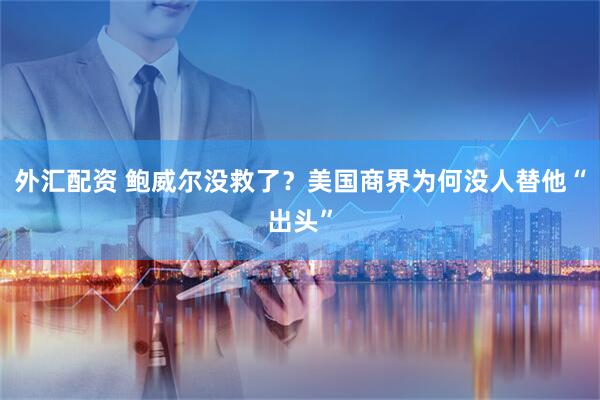 外汇配资 鲍威尔没救了？美国商界为何没人替他“出头”