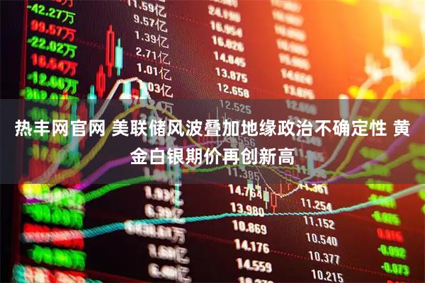 热丰网官网 美联储风波叠加地缘政治不确定性 黄金白银期价再创新高