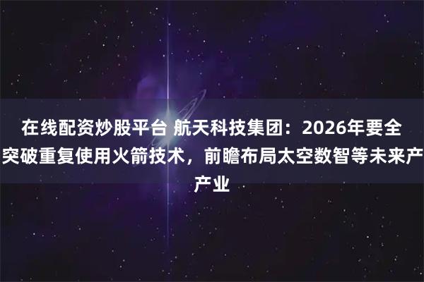 在线配资炒股平台 航天科技集团：2026年要全力突破重复使用火箭技术，前瞻布局太空数智等未来产业