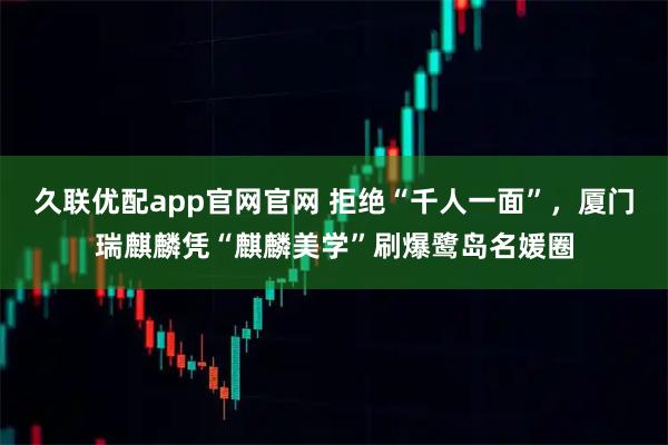 久联优配app官网官网 拒绝“千人一面”，厦门瑞麒麟凭“麒麟美学”刷爆鹭岛名媛圈