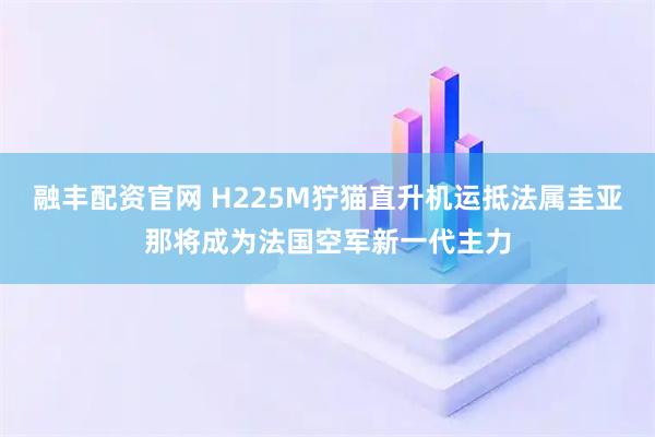 融丰配资官网 H225M狞猫直升机运抵法属圭亚那将成为法国空军新一代主力