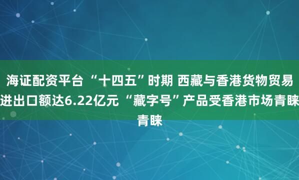 海证配资平台 “十四五”时期 西藏与香港货物贸易进出口额达6.22亿元 “藏字号”产品受香港市场青睐