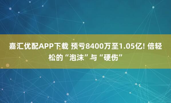 嘉汇优配APP下载 预亏8400万至1.05亿! 倍轻松的“泡沫”与“硬伤”