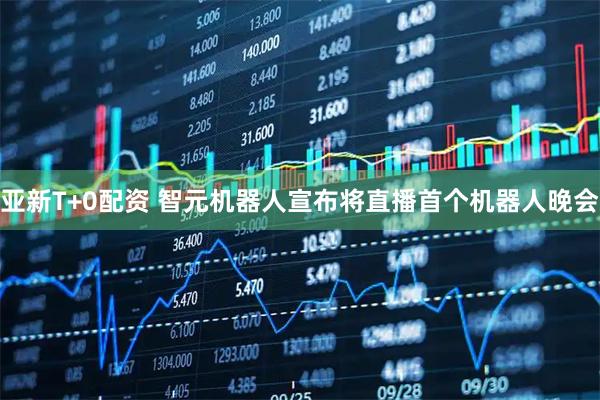 亚新T+0配资 智元机器人宣布将直播首个机器人晚会
