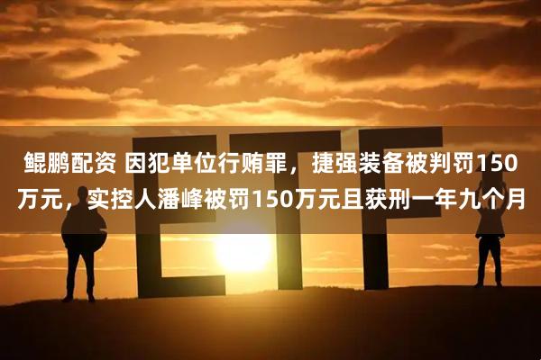 鲲鹏配资 因犯单位行贿罪，捷强装备被判罚150万元，实控人潘峰被罚150万元且获刑一年九个月