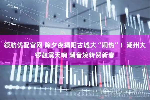 领航优配官网 除夕夜揭阳古城大“闹热”！潮州大锣鼓震天响 潮音婉转贺新春