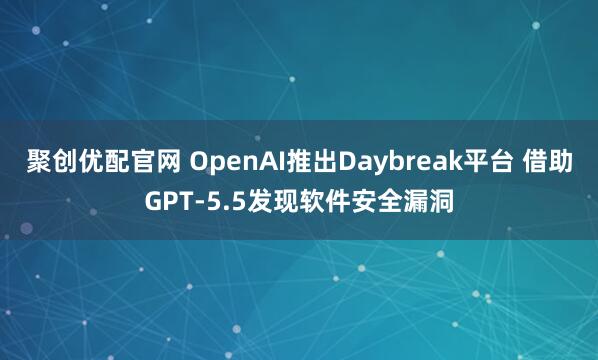 聚创优配官网 OpenAI推出Daybreak平台 借助GPT-5.5发现软件安全漏洞