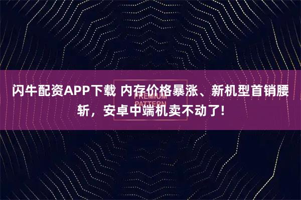 闪牛配资APP下载 内存价格暴涨、新机型首销腰斩，安卓中端机卖不动了!